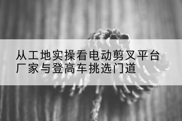 隆昌电动剪叉升降平台厂家-从工地实操看电动剪叉平台厂家与登高车挑选门道