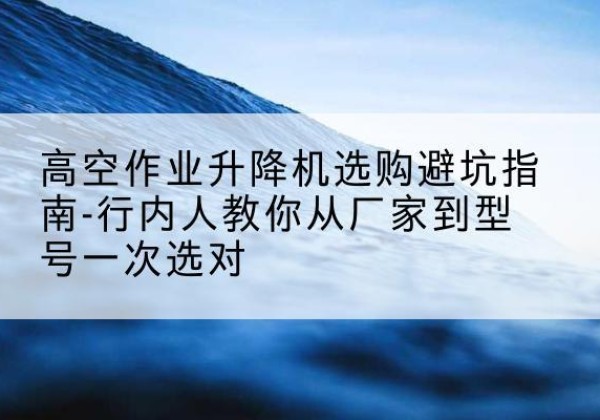 隆昌升降平台厂家-高空作业升降机选购避坑指南-行内人教你从厂家到型号一次选对