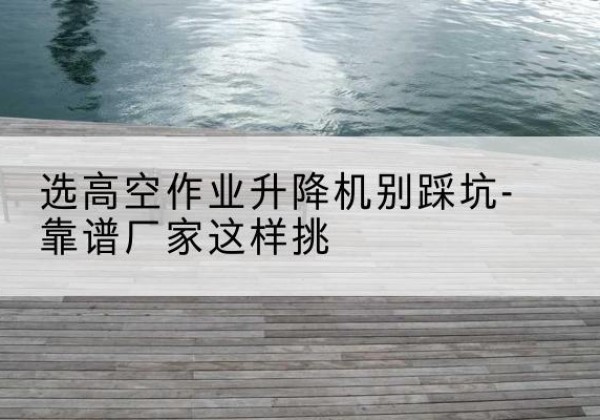 隆昌剪叉式升降机厂家-选高空作业升降机别踩坑-靠谱厂家这样挑