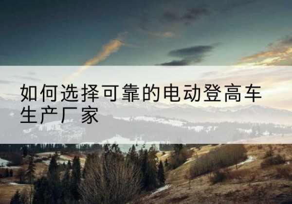 隆昌电动登高车厂家-如何选择可靠的电动登高车生产厂家