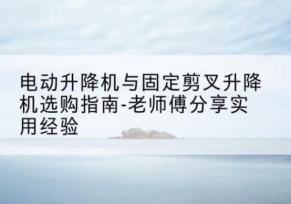 隆昌电动升降机怎么选-电动升降机与固定剪叉升降机选购指南-老师傅分享实用经验