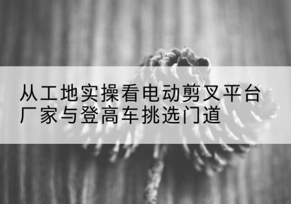 隆昌电动剪叉升降平台厂家-从工地实操看电动剪叉平台厂家与登高车挑选门道